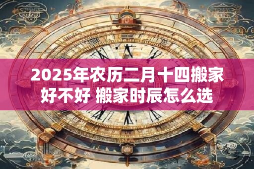 2025年农历二月十四搬家好不好 搬家时辰怎么选