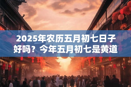 2025年农历五月初七日子好吗？今年五月初七是黄道吉日吗