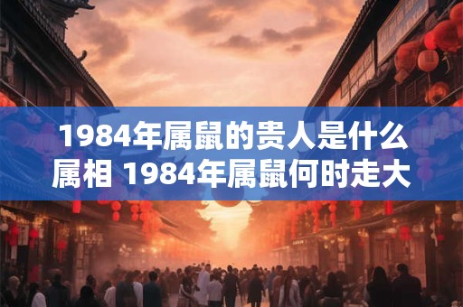 1984年属鼠的贵人是什么属相 1984年属鼠何时走大运