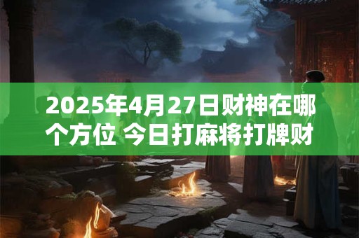 2025年4月27日财神在哪个方位 今日打麻将打牌财神方位