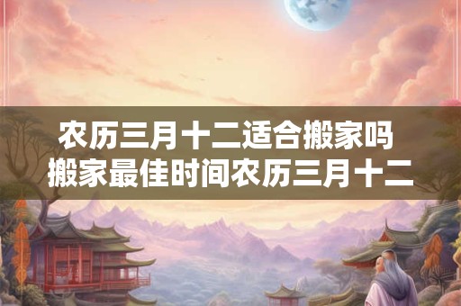 农历三月十二适合搬家吗 搬家最佳时间农历三月十二是否吉利