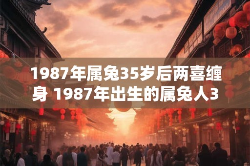 1987年属兔35岁后两喜缠身 1987年出生的属兔人35岁后有什么好事发生了两次