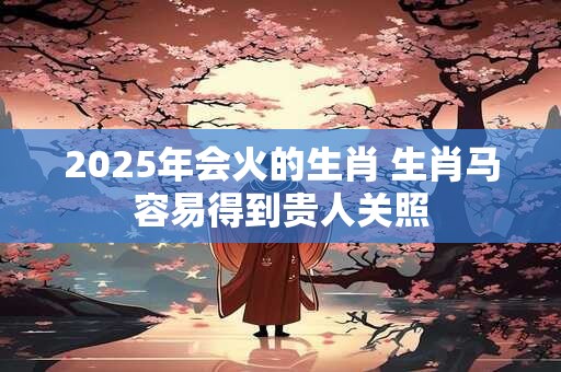 2025年会火的生肖 生肖马容易得到贵人关照