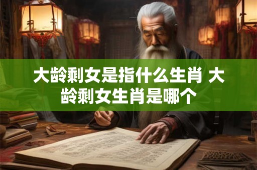 大龄剩女是指什么生肖 大龄剩女生肖是哪个