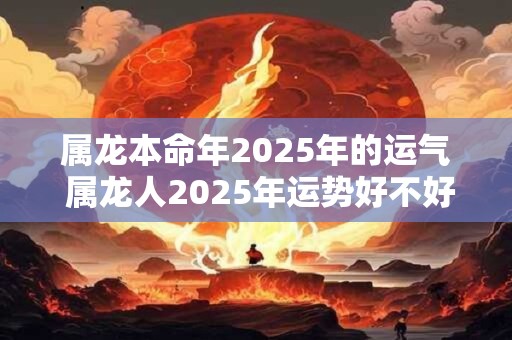 属龙本命年2025年的运气 属龙人2025年运势好不好