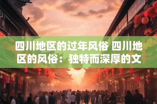 四川地区的过年风俗 四川地区的风俗：独特而深厚的文化底蕴
