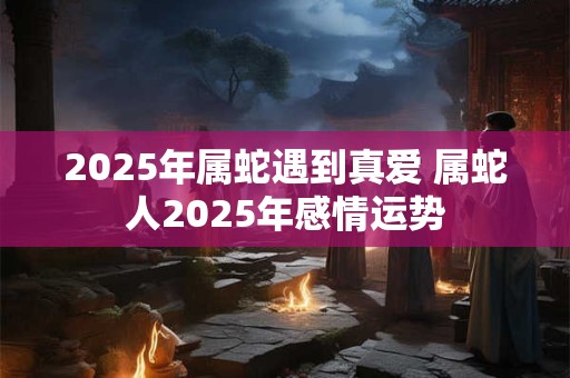 2025年属蛇遇到真爱 属蛇人2025年感情运势