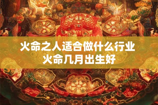 火命之人适合做什么行业 火命几月出生好