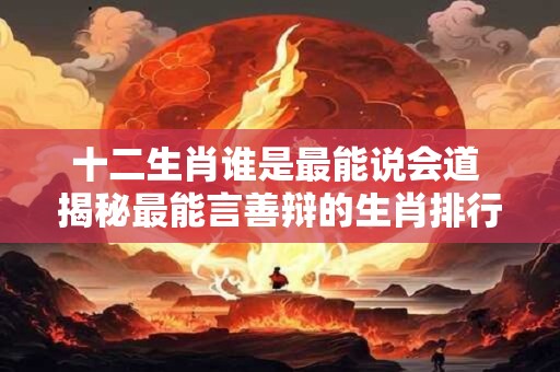 十二生肖谁是最能说会道 揭秘最能言善辩的生肖排行榜！
