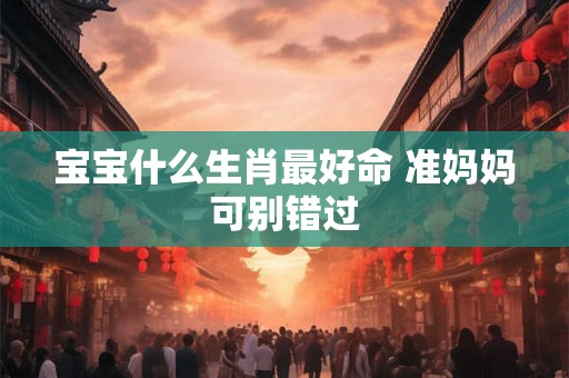 宝宝什么生肖最好命 准妈妈可别错过