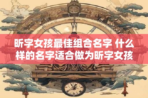 昕字女孩最佳组合名字 什么样的名字适合做为昕字女孩的最佳组合名