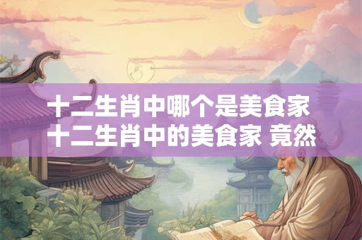 十二生肖中哪个是美食家 十二生肖中的美食家 竟然是它！