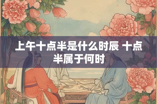 上午十点半是什么时辰 十点半属于何时