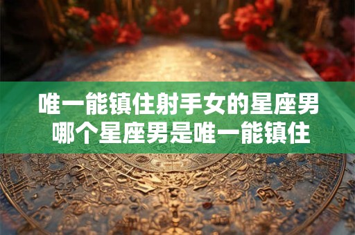 唯一能镇住射手女的星座男 哪个星座男是唯一能镇住射手女的