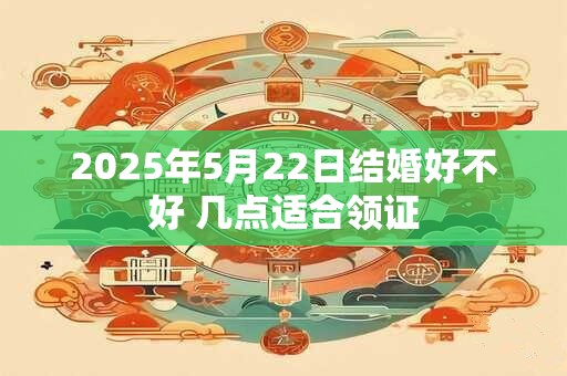 2025年5月22日结婚好不好 几点适合领证 2025年5月22日结婚好不好 几点适合领证