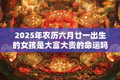 2025年农历六月廿一出生的女孩是大富大贵的命运吗？