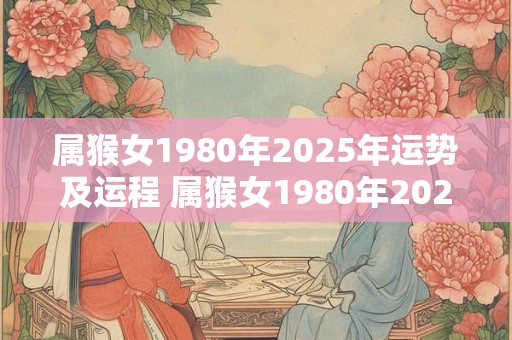 属猴女1980年2025年运势及运程 属猴女1980年2025年的运势和运程如何
