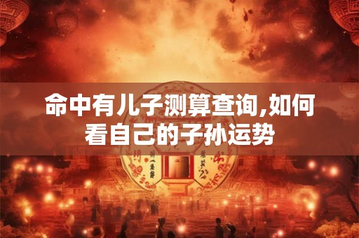 命中有儿子测算查询,如何看自己的子孙运势