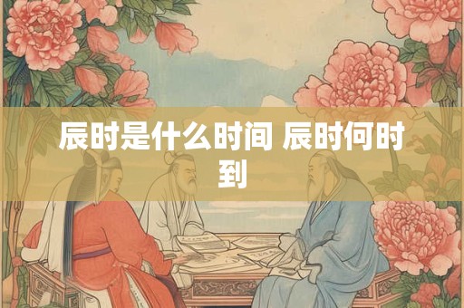 辰时是什么时间 辰时何时到