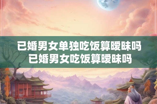 已婚男女单独吃饭算暧昧吗 已婚男女吃饭算暧昧吗