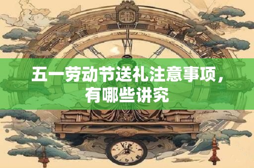 五一劳动节送礼注意事项，有哪些讲究