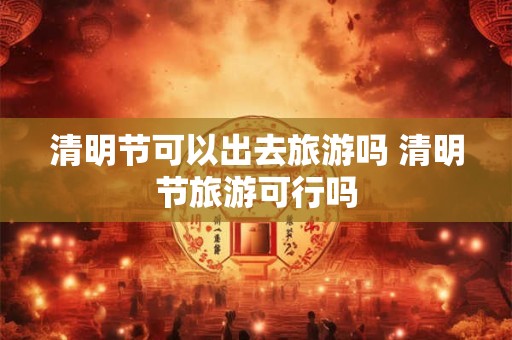 清明节可以出去旅游吗 清明节旅游可行吗