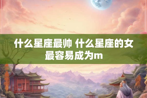 什么星座最帅 什么星座的女最容易成为m