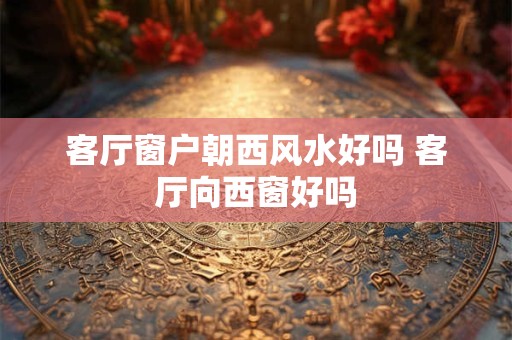 客厅窗户朝西风水好吗 客厅向西窗好吗