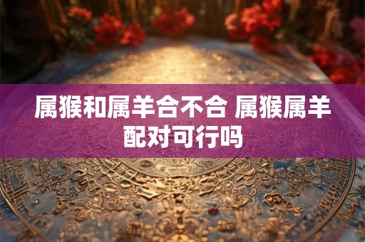 属猴和属羊合不合 属猴属羊配对可行吗