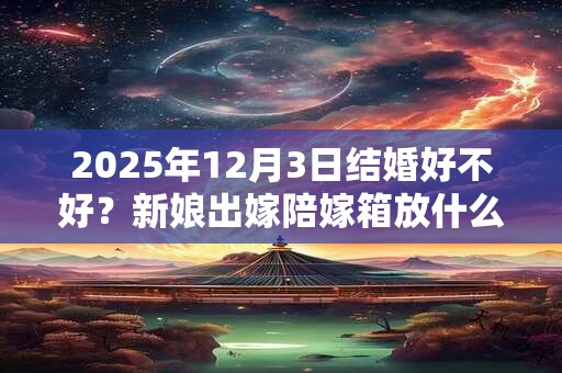 2025年12月3日结婚好不好？新娘出嫁陪嫁箱放什么？