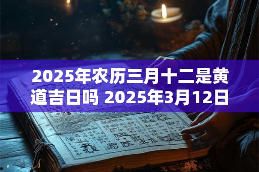 2025年农历三月十二是黄道吉日吗 2025年3月12日是黄道吉日吗