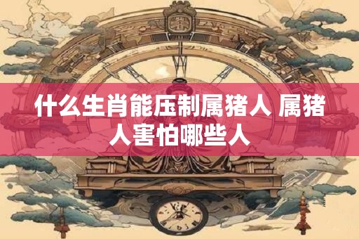 什么生肖能压制属猪人 属猪人害怕哪些人