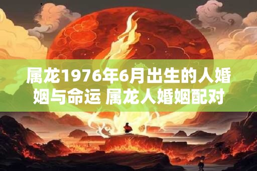 属龙1976年6月出生的人婚姻与命运 属龙人婚姻配对