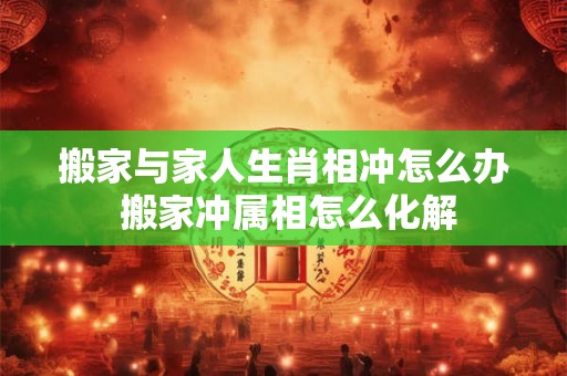 搬家与家人生肖相冲怎么办 搬家冲属相怎么化解