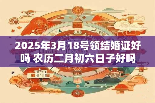 2025年3月18号领结婚证好吗 农历二月初六日子好吗