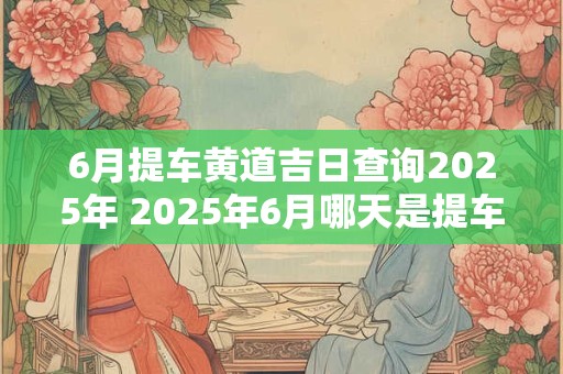 6月提车黄道吉日查询2025年 2025年6月哪天是提车黄道吉日