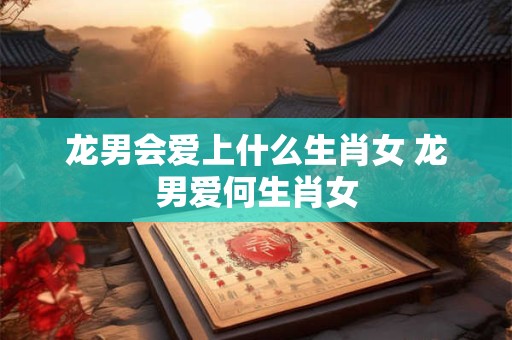 龙男会爱上什么生肖女 龙男爱何生肖女