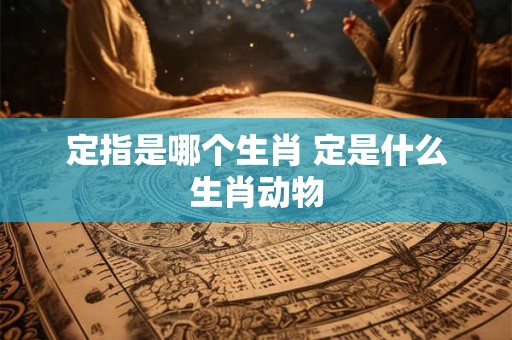 定指是哪个生肖 定是什么生肖动物 定指是哪个生肖 定是什么生肖动物