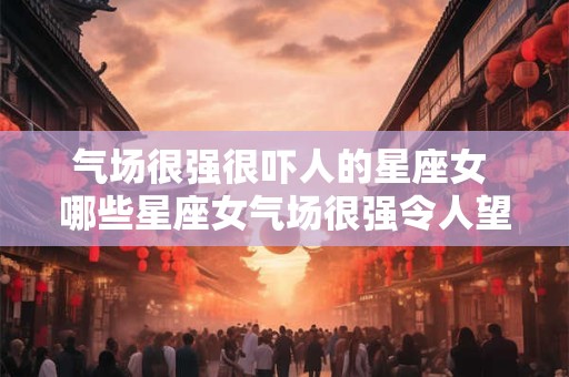 气场很强很吓人的星座女 哪些星座女气场很强令人望而生畏