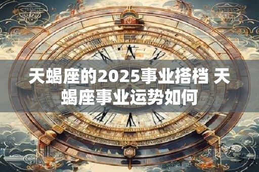 天蝎座的2025事业搭档 天蝎座事业运势如何 天蝎座的2025事业搭档 天蝎座事业运势如何