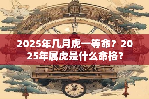 2025年几月虎一等命？2025年属虎是什么命格？