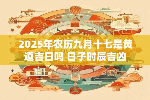 2025年农历九月十七是黄道吉日吗 日子时辰吉凶