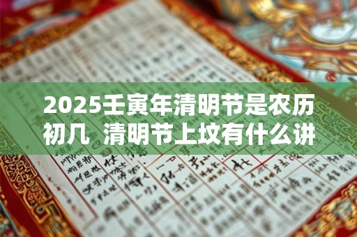 2025壬寅年清明节是农历初几 清明节上坟有什么讲究 2025壬寅年清明节是农历初几 清明节上坟有什么讲究