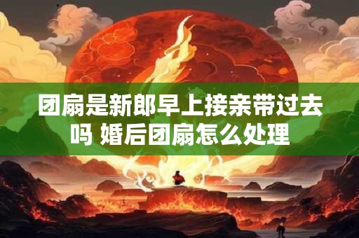 团扇是新郎早上接亲带过去吗 婚后团扇怎么处理