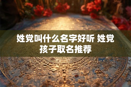 姓党叫什么名字好听 姓党孩子取名推荐