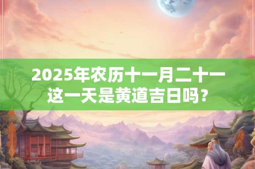 2025年农历十一月二十一这一天是黄道吉日吗？