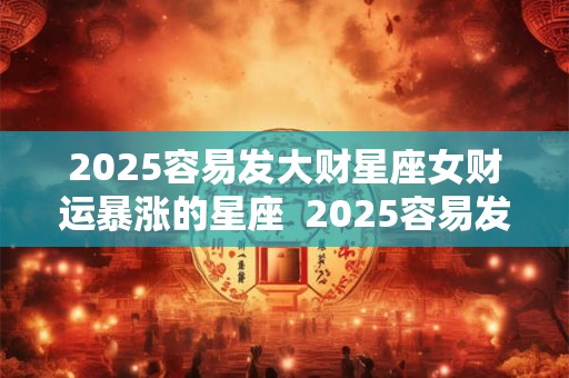 2025容易发大财星座女财运暴涨的星座  2025容易发大财星座女