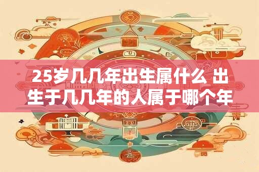 25岁几几年出生属什么 出生于几几年的人属于哪个年龄段 25岁几几年出生属什么 出生于几几年的人属于哪个年龄段