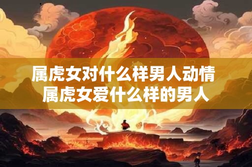 属虎女对什么样男人动情 属虎女爱什么样的男人