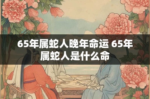 65年属蛇人晚年命运 65年属蛇人是什么命